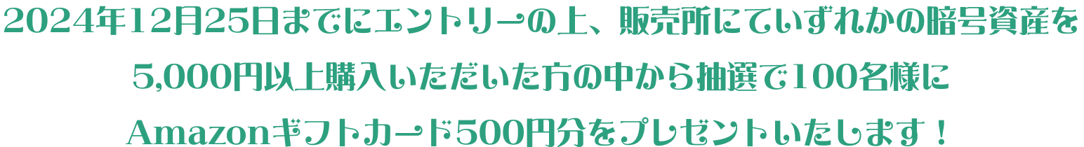 2024年12月25日までにエントリーの上、販売所にていずれかの暗号資産を5,000円以上購入いただいた方の中から抽選で100名様にAmazonギフトカード500円分をプレゼントいたします！