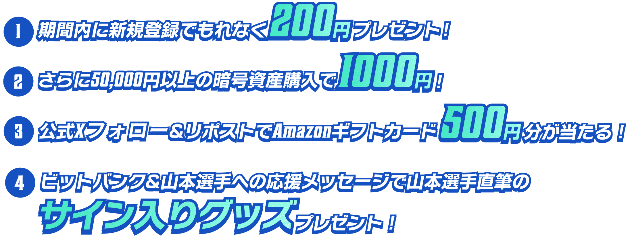 1.期間内に新規登録でもれなく200円プレゼント！2.さらに50,000円以上の暗号資産購入で1,000円！3.公式Xフロー&リポストでAmazonギフトカード500円分が当たる！4.ビットバンク&山本への応援メッセージで山本選手直筆のサイン入りグッツプレゼント！