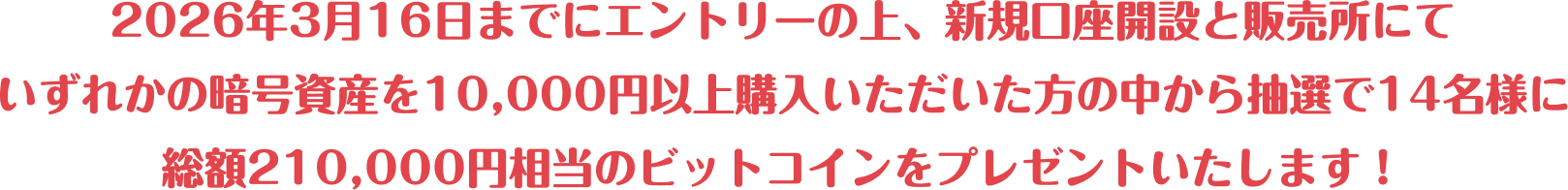 2026年3月16日までにエントリーの上、新規口座開設と販売所にていずれかの暗号資産を10,000円以上購入いただいた方の中から抽選で14名様に総額210,000円相当のビットコインをプレゼントいたします！